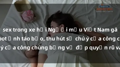 sex trong xe hơi Người mẫu Việt Nam gây sốt với loạt shoot ảnh táo bạo, thu hút sự chú ý của công chúng bằng vẻ đẹp quyến rũ và gợi cảm.