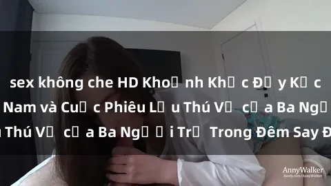 sex không che HD Khoảnh Khắc Đầy Kịch Tính: Sex  Việt Nam và Cuộc Phiêu Lưu Thú Vị của Ba Người Trẻ Trong Đêm Say Đắm