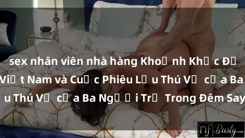 sex nhân viên nhà hàng Khoảnh Khắc Đầy Kịch Tính: Sex  Việt Nam và Cuộc Phiêu Lưu Thú Vị của Ba Người Trẻ Trong Đêm Say Đắm
