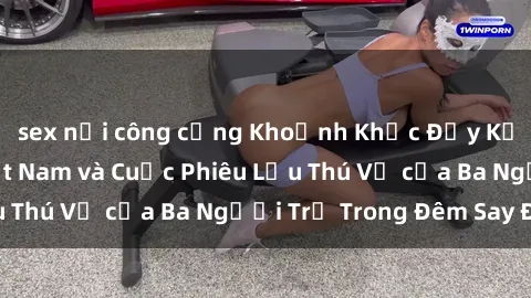 sex nơi công cộng Khoảnh Khắc Đầy Kịch Tính: Sex  Việt Nam và Cuộc Phiêu Lưu Thú Vị của Ba Người Trẻ Trong Đêm Say Đắm
