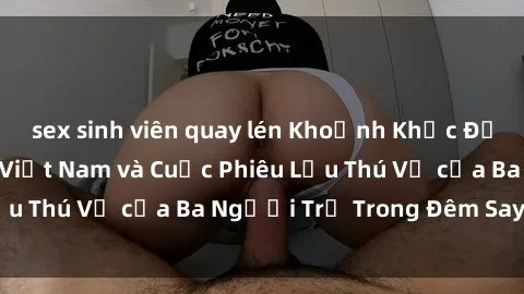 sex sinh viên quay lén Khoảnh Khắc Đầy Kịch Tính: Sex  Việt Nam và Cuộc Phiêu Lưu Thú Vị của Ba Người Trẻ Trong Đêm Say Đắm