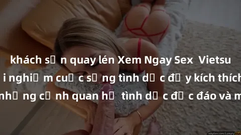 khách sạn quay lén Xem Ngay Sex  Vietsub Full HD - Cùng trải nghiệm cuộc sống tình dục đầy kích thích với những cảnh quan hệ tình dục độc đáo và mãnh liệt trong bộ phim này!