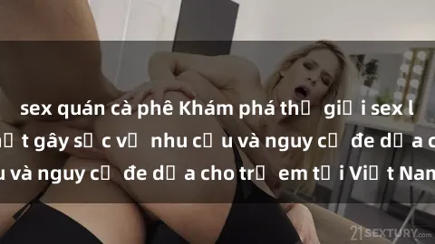 sex quán cà phê Khám phá thế giới sex loli Việt Nam: Sự thật gây sốc về nhu cầu và nguy cơ đe dọa cho trẻ em tại Việt Nam