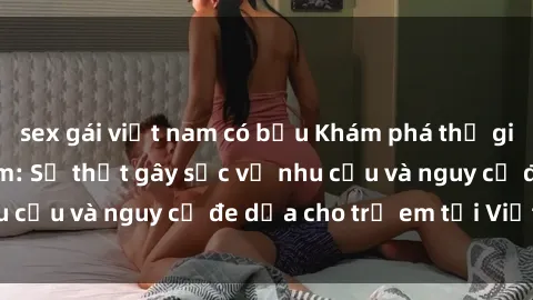 sex gái việt nam có bầu Khám phá thế giới sex loli Việt Nam: Sự thật gây sốc về nhu cầu và nguy cơ đe dọa cho trẻ em tại Việt Nam