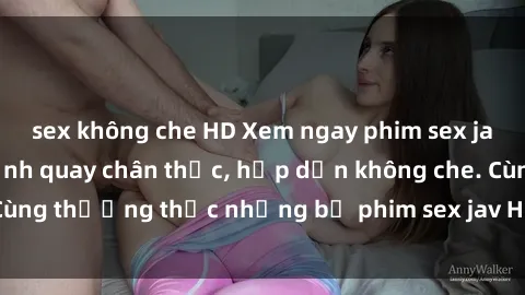 sex không che HD Xem ngay phim sex jav HD với những cảnh quay chân thực, hấp dẫn không che. Cùng thưởng thức những bộ phim sex jav HD hot nhất hiện nay!