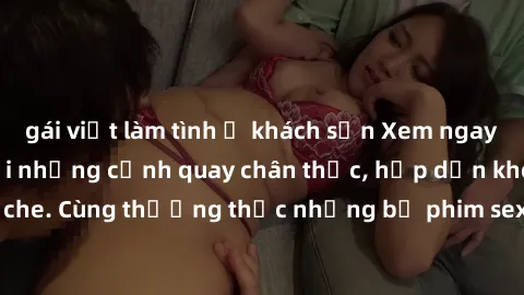 gái việt làm tình ở khách sạn Xem ngay phim sex jav HD với những cảnh quay chân thực, hấp dẫn không che. Cùng thưởng thức những bộ phim sex jav HD hot nhất hiện nay!