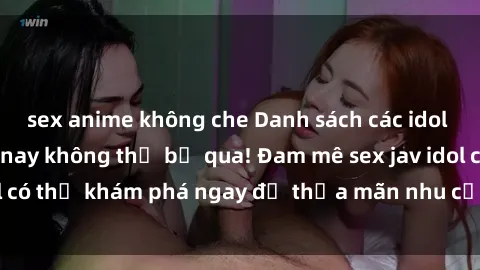 sex anime không che Danh sách các idol JAV hot nhất hiện nay không thể bỏ qua! Đam mê sex jav idol có thể khám phá ngay để thỏa mãn nhu cầu giải trí của mình!