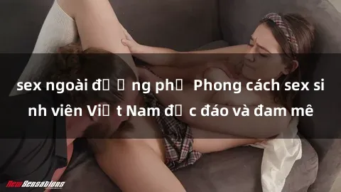 sex ngoài đường phố Phong cách sex sinh viên Việt Nam độc đáo và đam mê